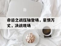 九游体育官网-命运之战压轴登场，豪情万丈，决战现场的简单介绍